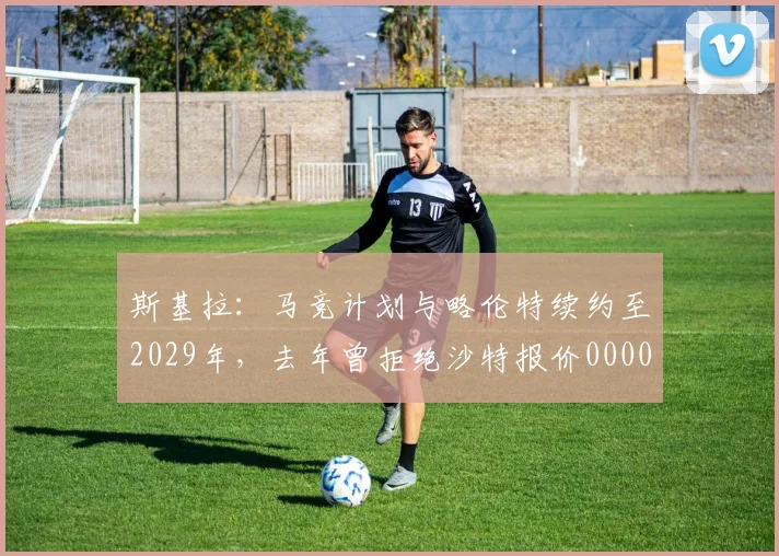 斯基拉：马竞计划与略伦特续约至2029年，去年曾拒绝沙特报价0000644