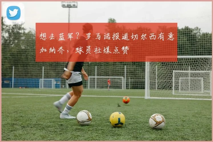 想去蓝军？罗马诺报道切尔西有意加纳乔，球员社媒点赞